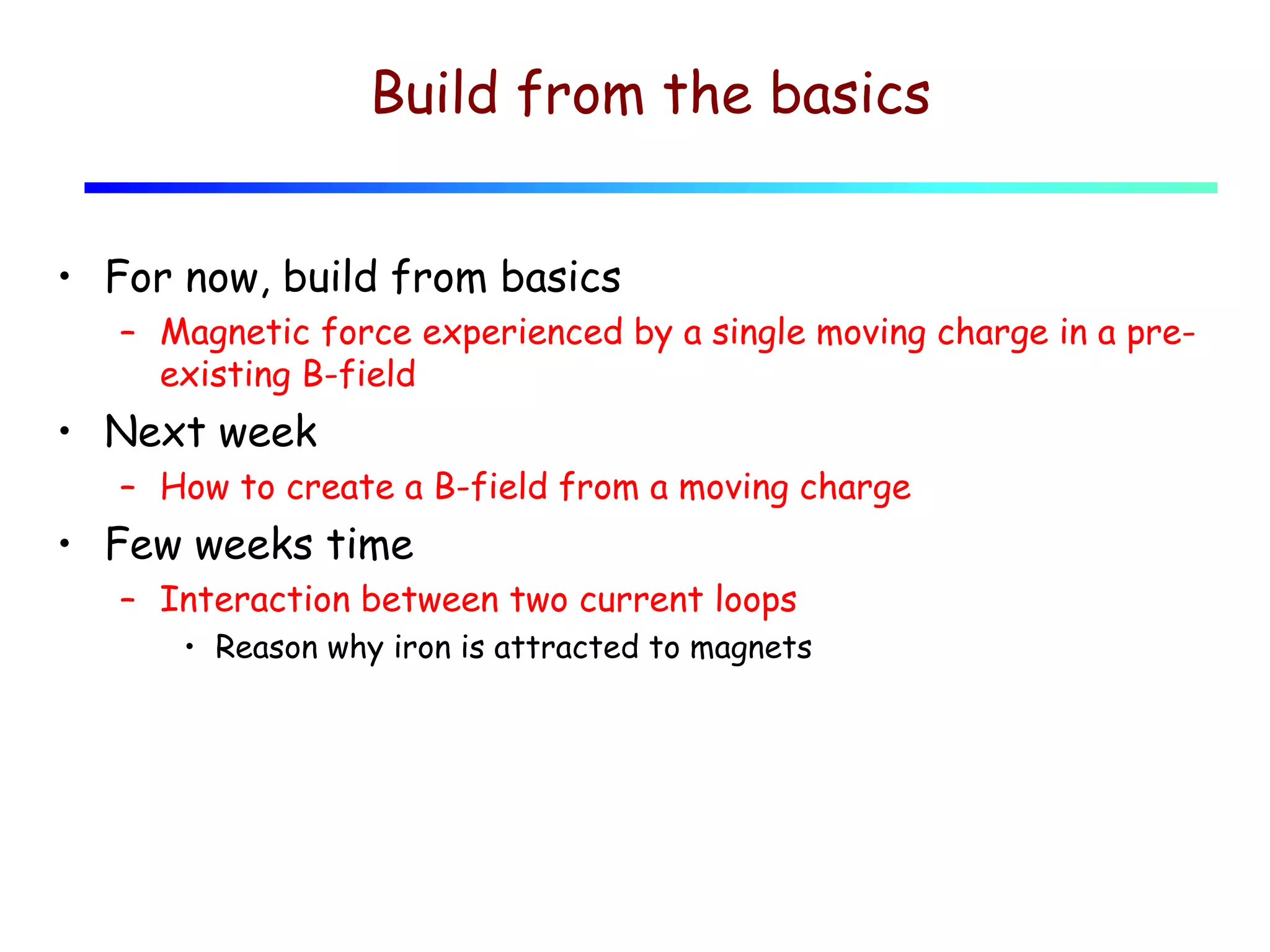 Build from the basics
• For now, build from basics
– Magnetic force experienced by a single moving charge in a preexisting B-field

• Next week
– How to create a B-field from a moving charge

• Few weeks time
– Interaction between two current loops
• Reason why iron is attracted to magnets

 