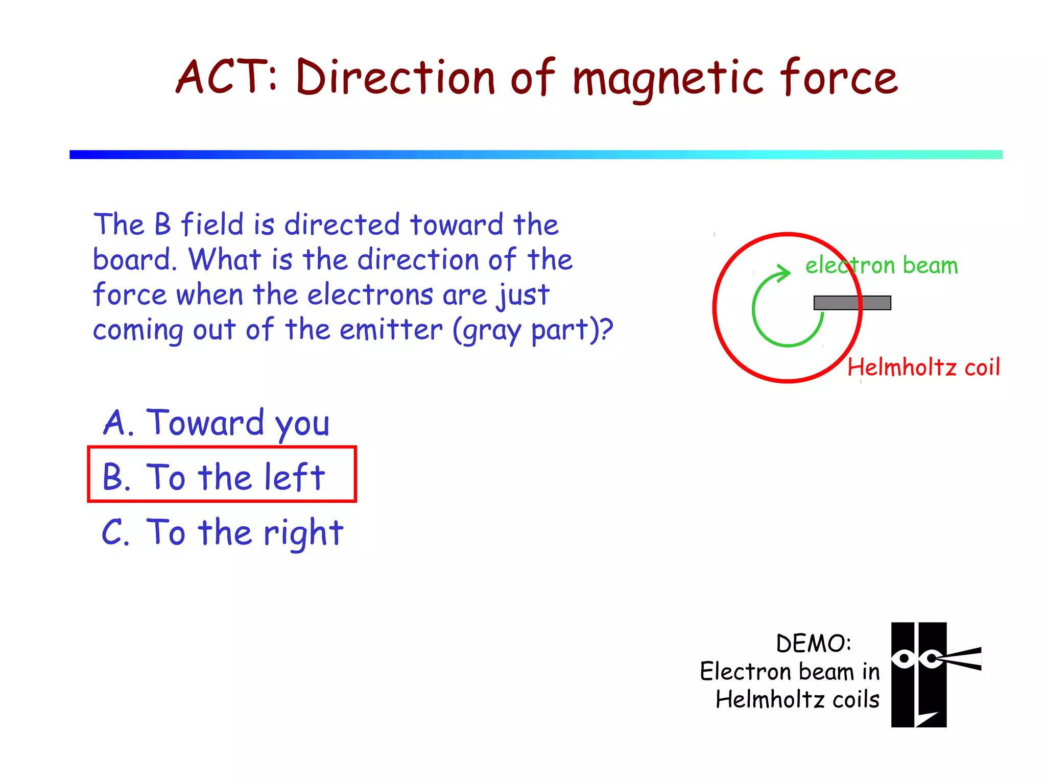 ACT: Direction of magnetic force
The B field is directed toward the
board. What is the direction of the
force when the electrons are just
coming out of the emitter (gray part)?

electron beam

Helmholtz coil

A. Toward you
B. To the left
C. To the right
DEMO:
Electron beam in
Helmholtz coils

 