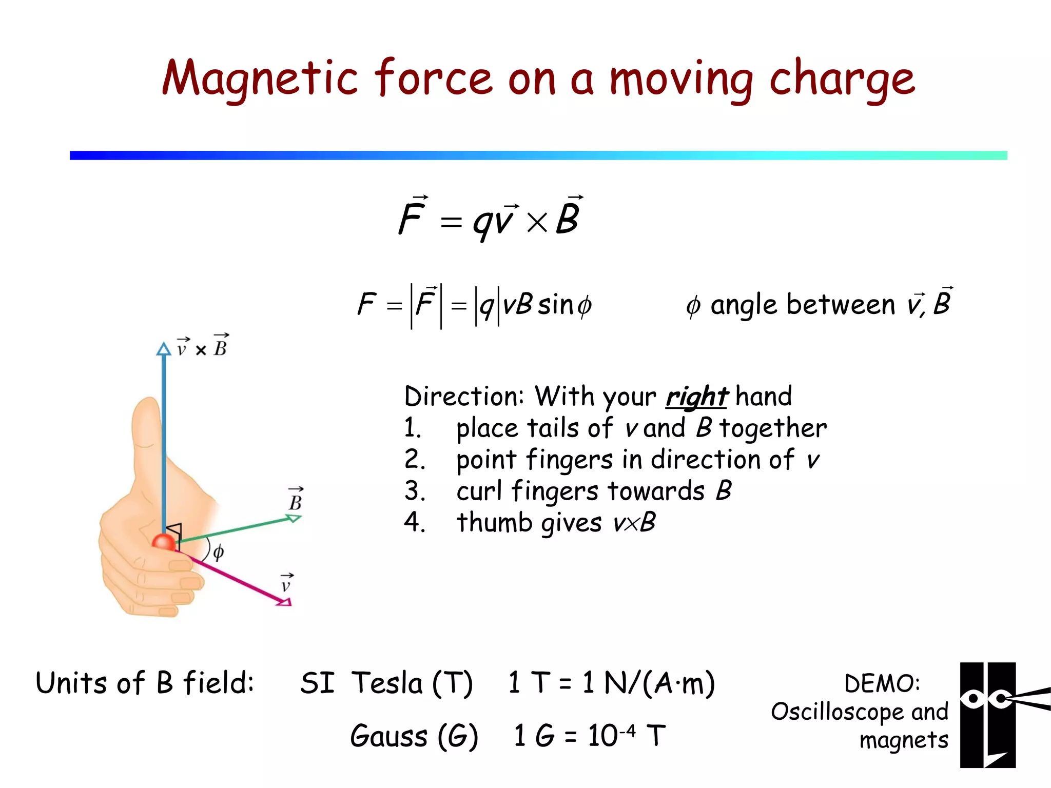 Magnetic force on a moving charge
r
r r
F = qv × B
r
F = F = q vB sin φ

r r
φ angle between v, B

Direction: With your right hand
1. place tails of v and B together
2. point fingers in direction of v
3. curl fingers towards B
4. thumb gives v×B

Units of B field:

SI Tesla (T)
Gauss (G)

1 T = 1 N/(A·m)
1 G = 10-4 T

DEMO:
Oscilloscope and
magnets

 