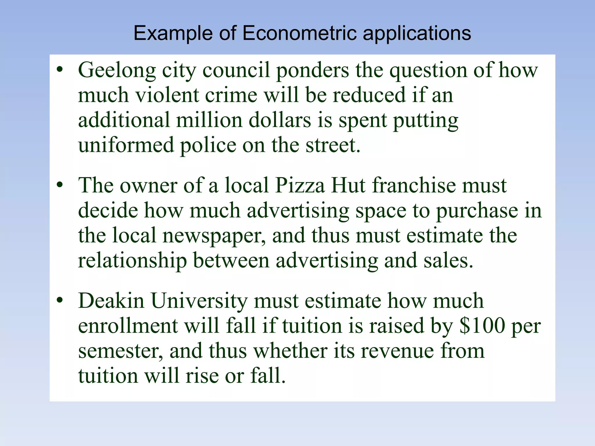 • Geelong city council ponders the question of how
much violent crime will be reduced if an
additional million dollars is spent putting
uniformed police on the street.
• The owner of a local Pizza Hut franchise must
decide how much advertising space to purchase in
the local newspaper, and thus must estimate the
relationship between advertising and sales.
• Deakin University must estimate how much
enrollment will fall if tuition is raised by $100 per
semester, and thus whether its revenue from
tuition will rise or fall.
Example of Econometric applications
 