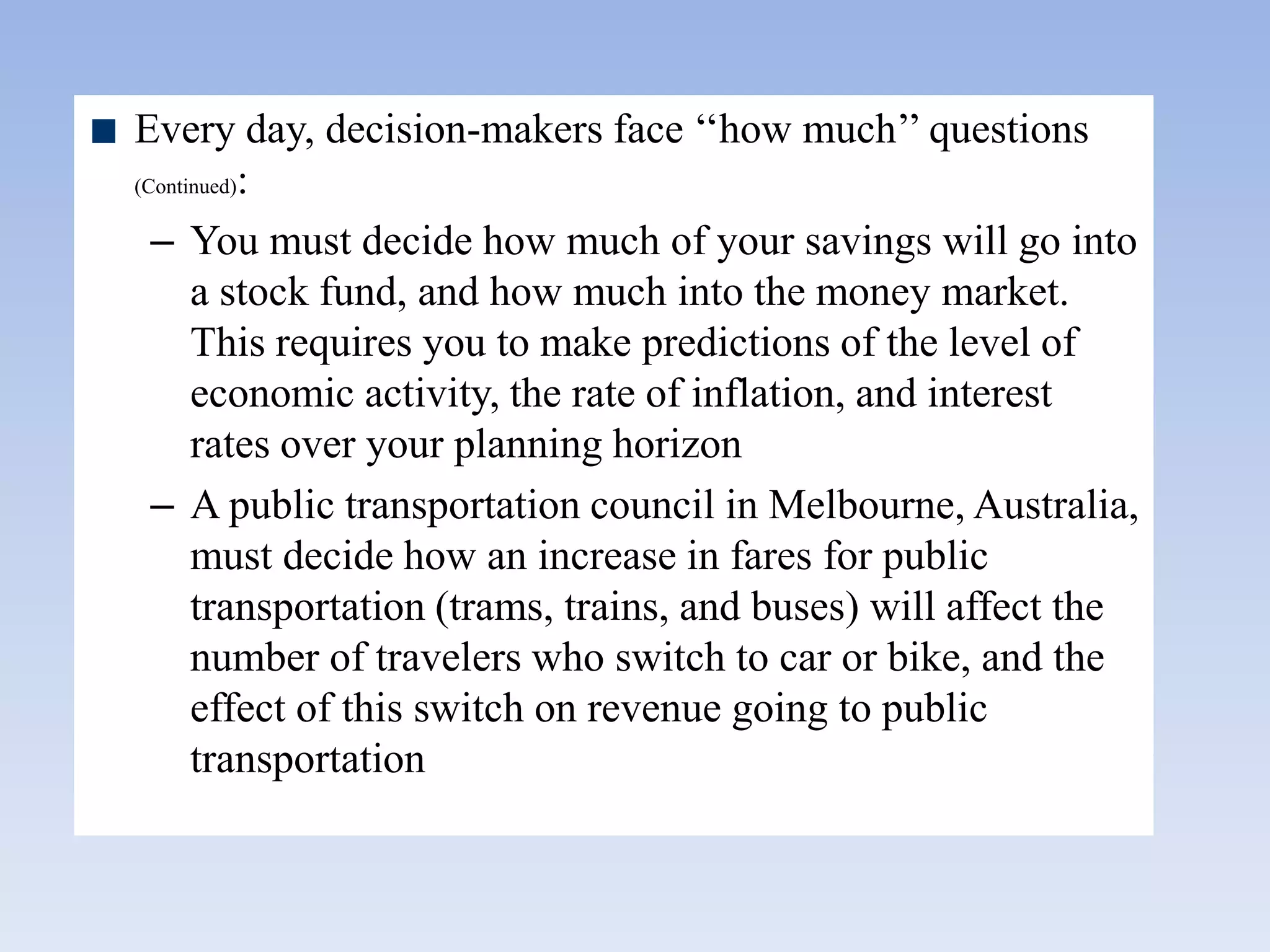 Every day, decision-makers face „„how much‟‟ questions
(Continued):
– You must decide how much of your savings will go into
a stock fund, and how much into the money market.
This requires you to make predictions of the level of
economic activity, the rate of inflation, and interest
rates over your planning horizon
– A public transportation council in Melbourne, Australia,
must decide how an increase in fares for public
transportation (trams, trains, and buses) will affect the
number of travelers who switch to car or bike, and the
effect of this switch on revenue going to public
transportation
 