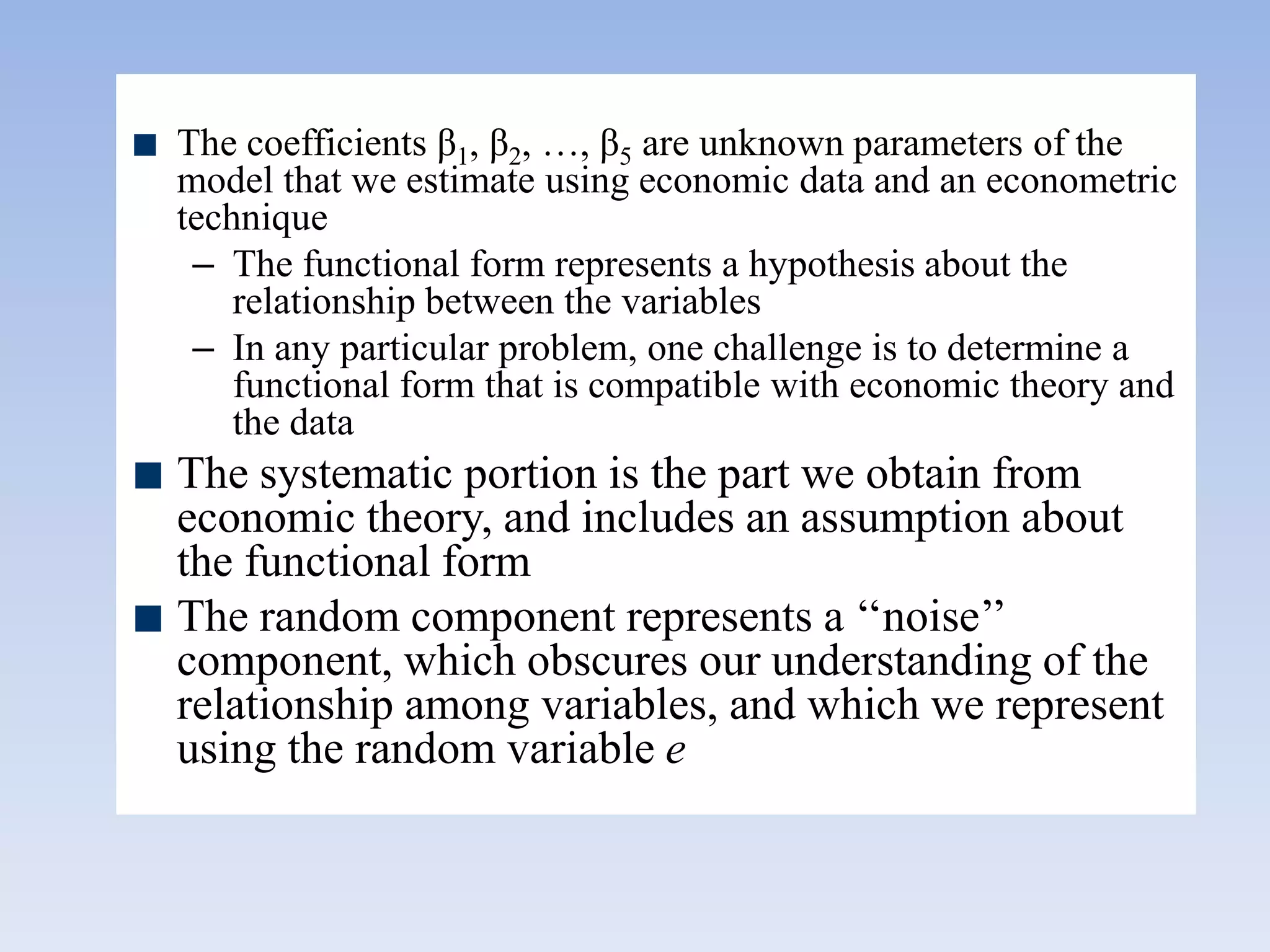 The coefficients β1, β2, …, β5 are unknown parameters of the
model that we estimate using economic data and an econometric
technique
– The functional form represents a hypothesis about the
relationship between the variables
– In any particular problem, one challenge is to determine a
functional form that is compatible with economic theory and
the data
The systematic portion is the part we obtain from
economic theory, and includes an assumption about
the functional form
The random component represents a „„noise‟‟
component, which obscures our understanding of the
relationship among variables, and which we represent
using the random variable e
 