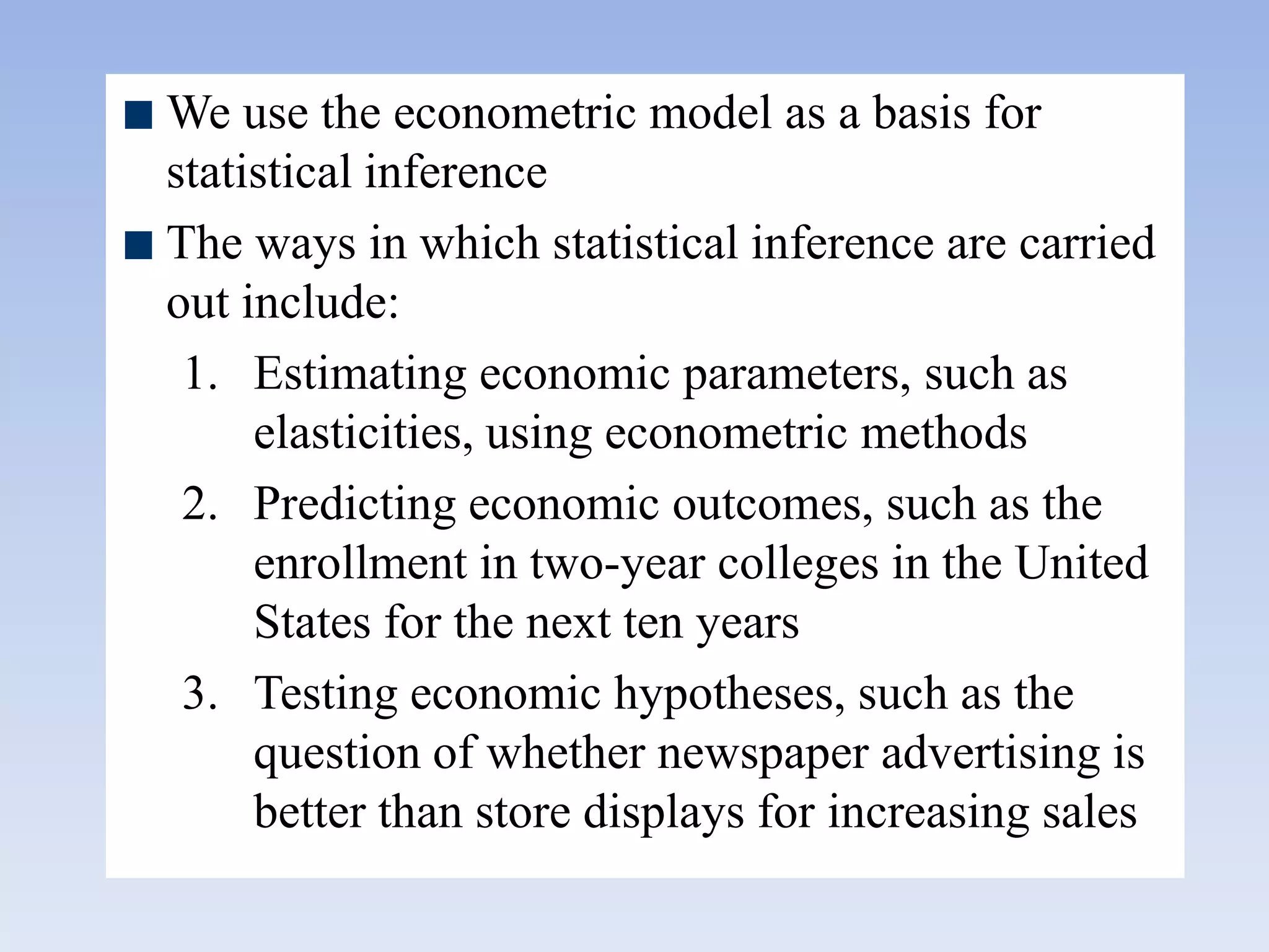 We use the econometric model as a basis for
statistical inference
The ways in which statistical inference are carried
out include:
1. Estimating economic parameters, such as
elasticities, using econometric methods
2. Predicting economic outcomes, such as the
enrollment in two-year colleges in the United
States for the next ten years
3. Testing economic hypotheses, such as the
question of whether newspaper advertising is
better than store displays for increasing sales
 