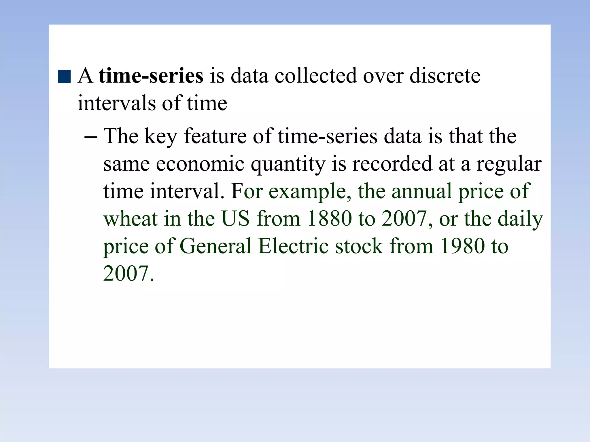 A time-series is data collected over discrete
intervals of time
– The key feature of time-series data is that the
same economic quantity is recorded at a regular
time interval. For example, the annual price of
wheat in the US from 1880 to 2007, or the daily
price of General Electric stock from 1980 to
2007.
 