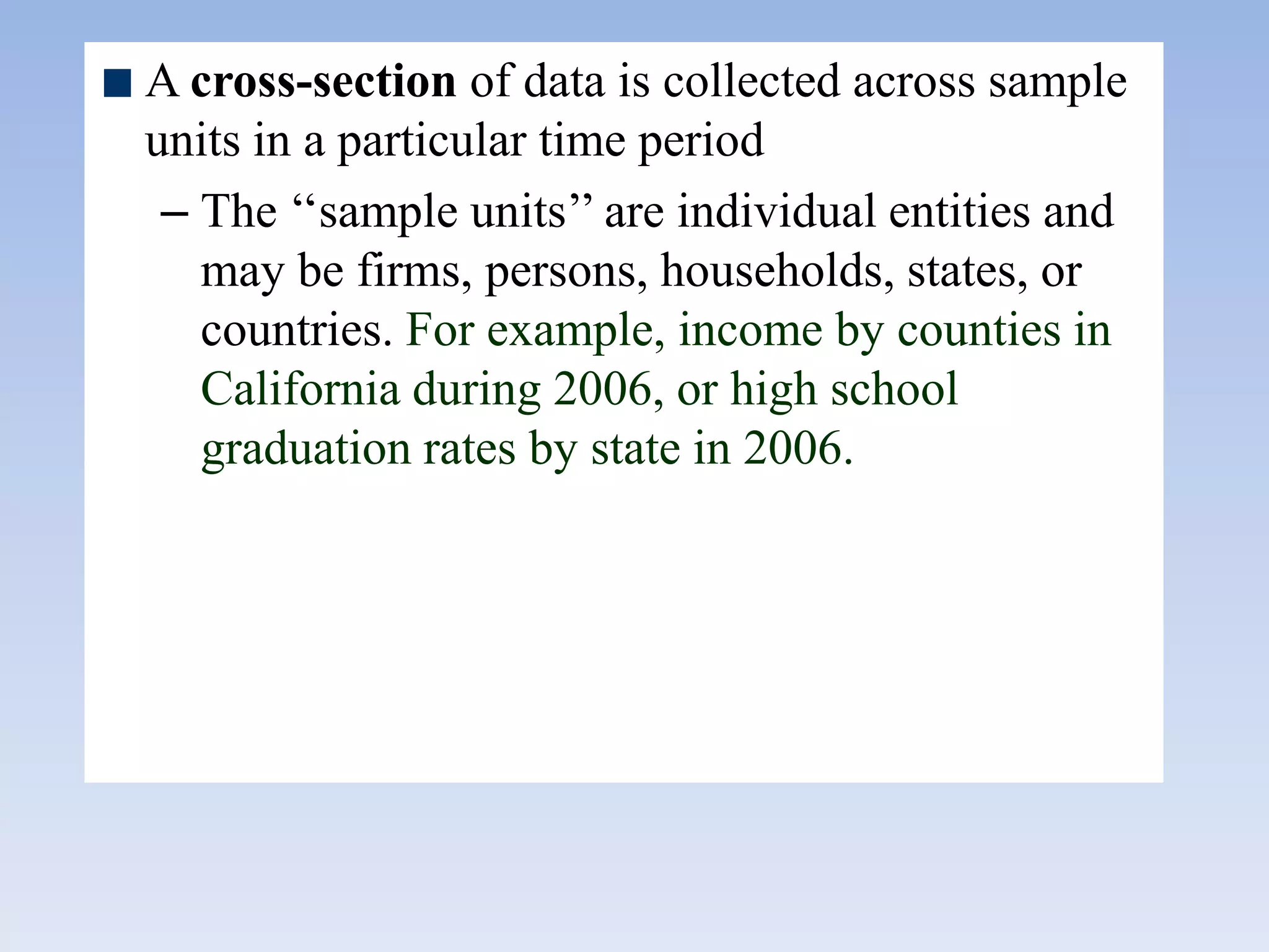 A cross-section of data is collected across sample
units in a particular time period
– The „„sample units‟‟ are individual entities and
may be firms, persons, households, states, or
countries. For example, income by counties in
California during 2006, or high school
graduation rates by state in 2006.
 