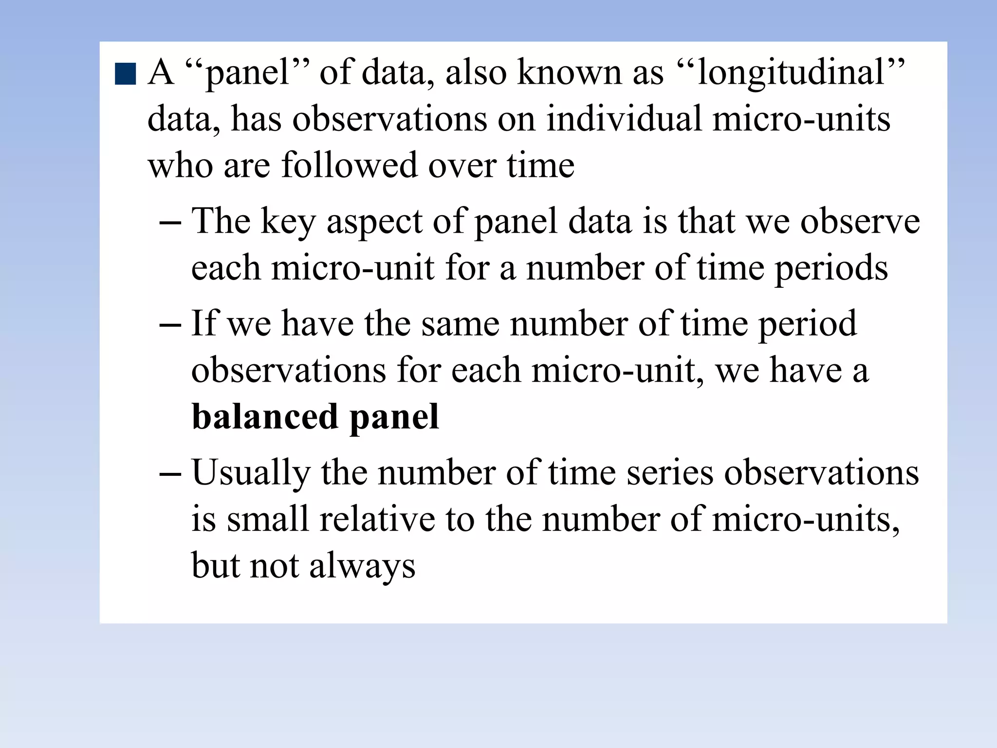 A „„panel‟‟ of data, also known as „„longitudinal‟‟
data, has observations on individual micro-units
who are followed over time
– The key aspect of panel data is that we observe
each micro-unit for a number of time periods
– If we have the same number of time period
observations for each micro-unit, we have a
balanced panel
– Usually the number of time series observations
is small relative to the number of micro-units,
but not always
 