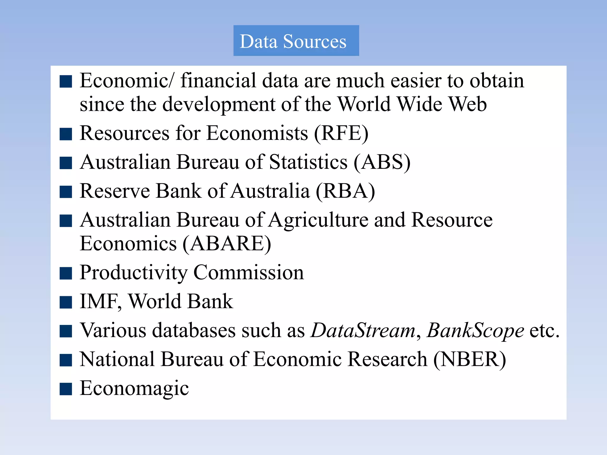 Economic/ financial data are much easier to obtain
since the development of the World Wide Web
Resources for Economists (RFE)
Australian Bureau of Statistics (ABS)
Reserve Bank of Australia (RBA)
Australian Bureau of Agriculture and Resource
Economics (ABARE)
Productivity Commission
IMF, World Bank
Various databases such as DataStream, BankScope etc.
National Bureau of Economic Research (NBER)
Economagic
Data Sources
 