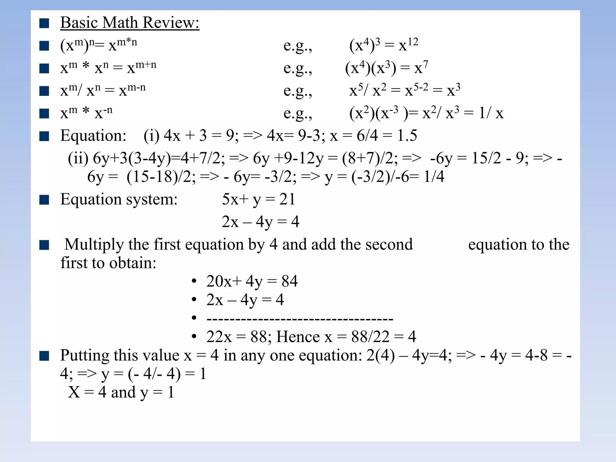 Basic Math Review:
(xm)n= xm*n e.g., (x4)3 = x12
xm * xn = xm+n e.g., (x4)(x3) = x7
xm/ xn = xm-n e.g., x5/ x2 = x5-2 = x3
xm * x-n e.g., (x2)(x-3 )= x2/ x3 = 1/ x
Equation: (i) 4x + 3 = 9; => 4x= 9-3; x = 6/4 = 1.5
(ii) 6y+3(3-4y)=4+7/2; => 6y +9-12y = (8+7)/2; => -6y = 15/2 - 9; => -
6y = (15-18)/2; => - 6y= -3/2; => y = (-3/2)/-6= 1/4
Equation system: 5x+ y = 21
2x – 4y = 4
Multiply the first equation by 4 and add the second equation to the
first to obtain:
• 20x+ 4y = 84
• 2x – 4y = 4
• ---------------------------------
• 22x = 88; Hence x = 88/22 = 4
Putting this value x = 4 in any one equation: 2(4) – 4y=4; => - 4y = 4-8 = -
4; => y = (- 4/- 4) = 1
X = 4 and y = 1
 