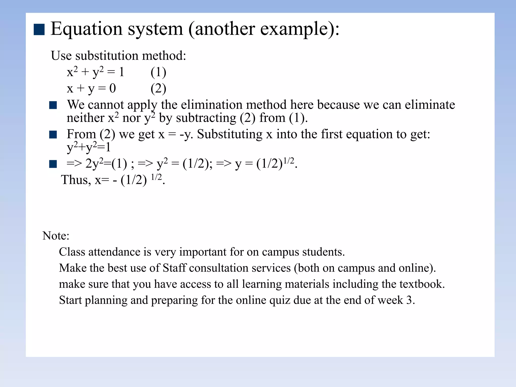 Equation system (another example):
Use substitution method:
x2 + y2 = 1 (1)
x + y = 0 (2)
We cannot apply the elimination method here because we can eliminate
neither x2 nor y2 by subtracting (2) from (1).
From (2) we get x = -y. Substituting x into the first equation to get:
y2+y2=1
=> 2y2=(1) ; => y2 = (1/2); => y = (1/2)1/2.
Thus, x= - (1/2) 1/2.
Note:
Class attendance is very important for on campus students.
Make the best use of Staff consultation services (both on campus and online).
make sure that you have access to all learning materials including the textbook.
Start planning and preparing for the online quiz due at the end of week 3.
 