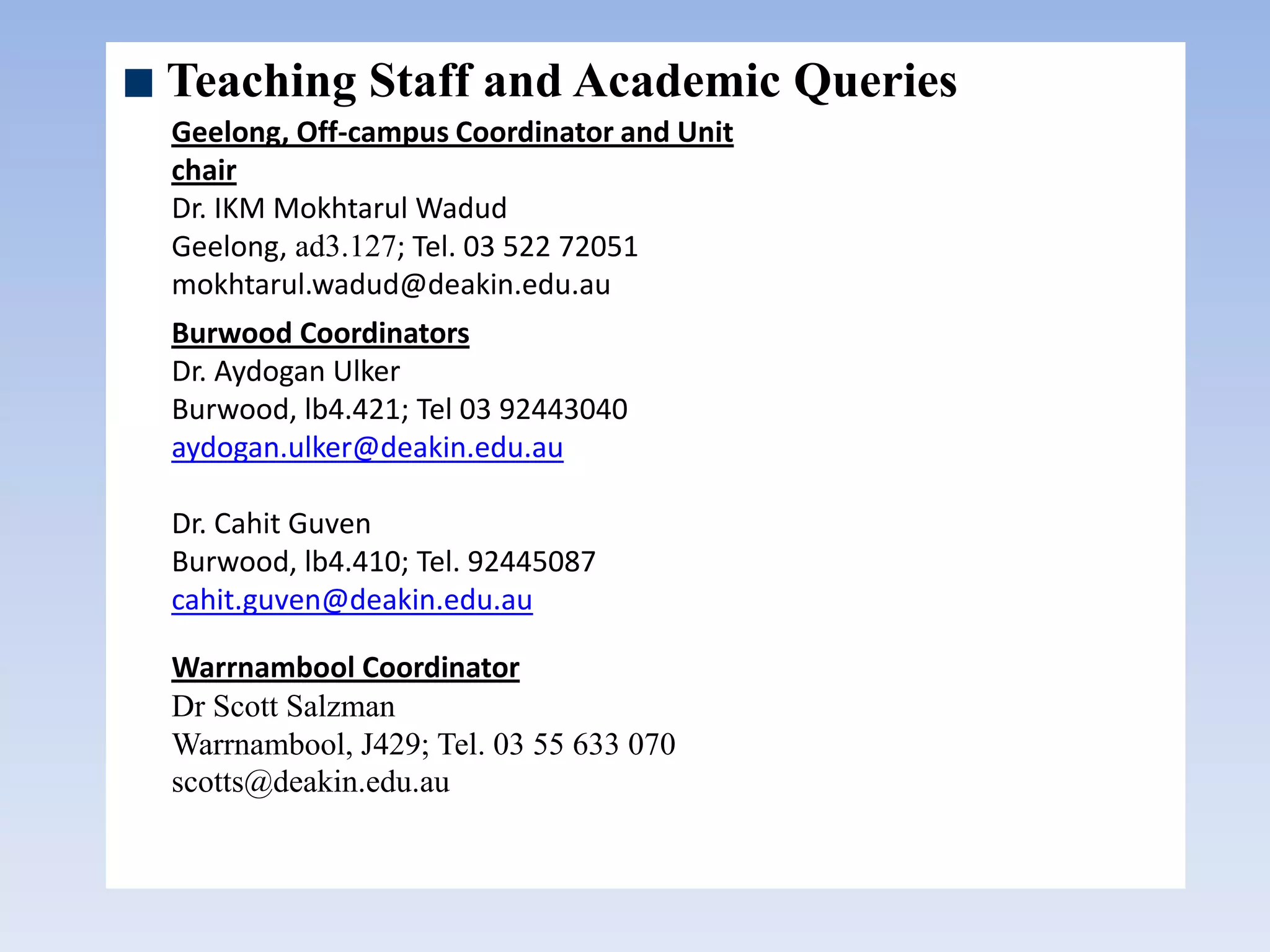 Teaching Staff and Academic Queries
Geelong, Off-campus Coordinator and Unit
chair
Dr. IKM Mokhtarul Wadud
Geelong, ad3.127; Tel. 03 522 72051
mokhtarul.wadud@deakin.edu.au
Burwood Coordinators
Dr. Aydogan Ulker
Burwood, lb4.421; Tel 03 92443040
aydogan.ulker@deakin.edu.au
Dr. Cahit Guven
Burwood, lb4.410; Tel. 92445087
cahit.guven@deakin.edu.au
Warrnambool Coordinator
Dr Scott Salzman
Warrnambool, J429; Tel. 03 55 633 070
scotts@deakin.edu.au
 