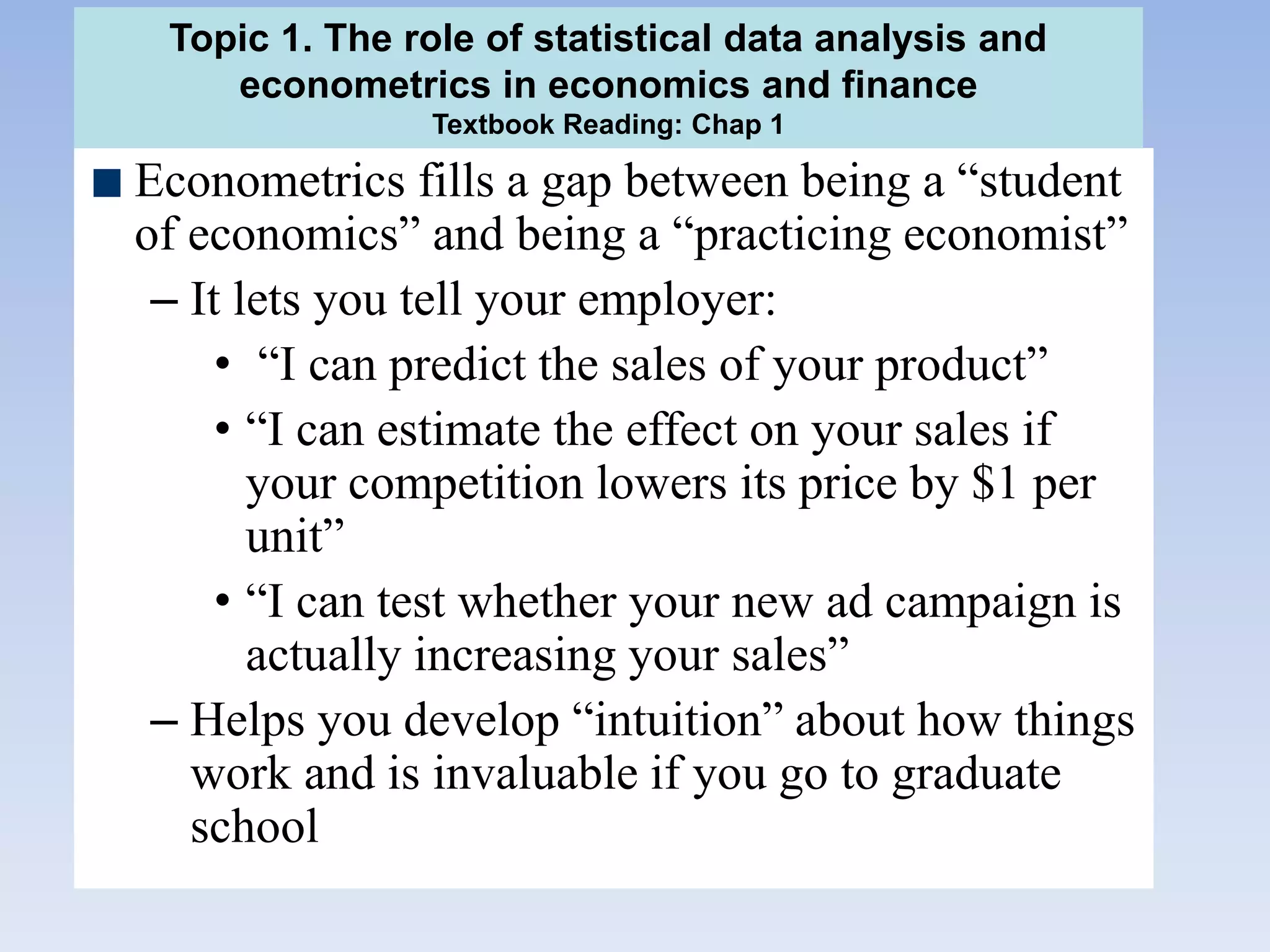 Econometrics fills a gap between being a “student
of economics” and being a “practicing economist”
– It lets you tell your employer:
• “I can predict the sales of your product”
• “I can estimate the effect on your sales if
your competition lowers its price by $1 per
unit”
• “I can test whether your new ad campaign is
actually increasing your sales”
– Helps you develop “intuition” about how things
work and is invaluable if you go to graduate
school
Topic 1. The role of statistical data analysis and
econometrics in economics and finance
Textbook Reading: Chap 1
 