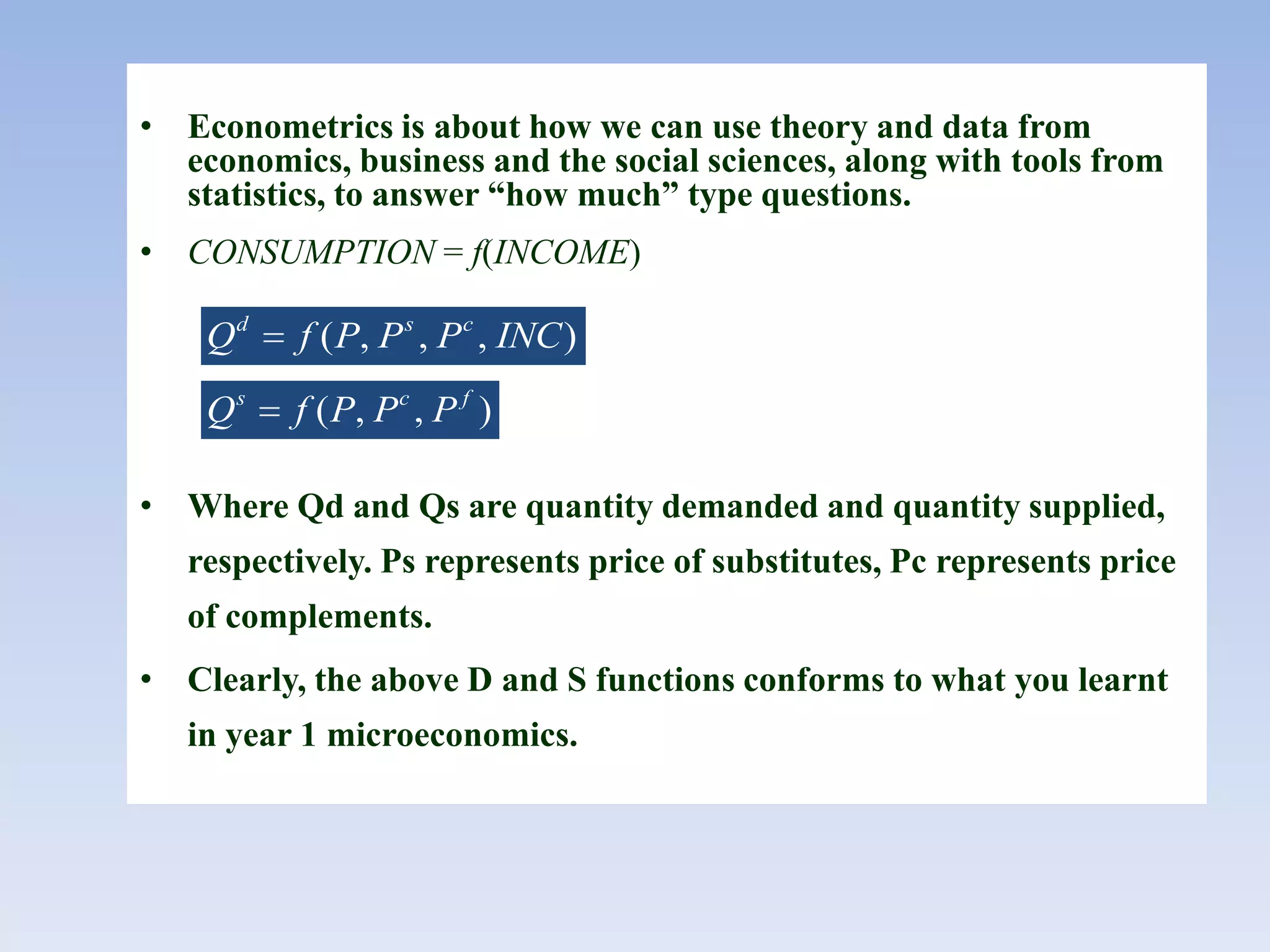 • Econometrics is about how we can use theory and data from
economics, business and the social sciences, along with tools from
statistics, to answer “how much” type questions.
• CONSUMPTION = f(INCOME)
• Where Qd and Qs are quantity demanded and quantity supplied,
respectively. Ps represents price of substitutes, Pc represents price
of complements.
• Clearly, the above D and S functions conforms to what you learnt
in year 1 microeconomics.
( , , , )d s c
Q f P P P INC
( , , )s c f
Q f P P P
 