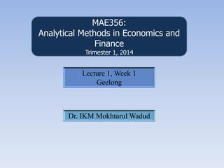 MAE356:
Analytical Methods in Economics and
Finance
Trimester 1, 2014
Lecture 1, Week 1
Geelong
Dr. IKM Mokhtarul Wadud
 