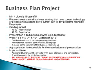  Min 4 , ideally Group of 5
 Please choose a small business start-up that uses current technology
or process innovation to solve current day-to-day problems facing by
the people.
 Grading format
◦ 10 % - Presentation
◦ 40 % - Paper work
 Presentation & Submission of write up in CD format
 Week 13 & 14 / 9th & 16th December 2015
◦ Oral Presentation – 15 minutes per group maximum
◦ Not more than 15 slides per Group incl. cover page
◦ It should be the summary of the Business Plan write up
 A group leader is responsible for the submission and presentation.
 Important Note:
◦ Additional 5% marks will be given to 100% class attendance and participation.
◦ A good booster to the borderline grades.
◦ ALL GROUPS MUST PRESENT DURING PRESENTATION & SUBMISSIONS.
COMPULSORY. 5 MARKS DEDUCTIONS FOR NOT ATTENDING
10
 