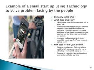  Company called DASH
 What does DASH do?
◦ DASH mobile application turns any car into a
"smart" car.
◦ It's a tiny device that plugs into your vehicle's
diagnostics port (works with any vehicle
made after 1996) that can read information
about your vehicle, its performance ( such as
learn how you can drive more economically)
and location.
◦ It connects via Bluetooth to an Android-
compatible mobile app. An iPhone version is
"coming soon."
 How does it solve your problem?
◦ If your car breaks down, Dash can tell you
exactly what's wrong and even give you an
estimate of how much it'll cost to fix.
◦ If your car is in accident, you and your loved
ones can be notified in real time.
11
 