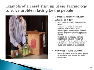  Company called Plated.com
 What does it do?
◦ On a mission to help Americans eat
better.
◦ Each week, seven recipes are
featured on the Plated menu,
including four healthy meat and fish
options and three unique vegetarian
dishes.
◦ You pick the recipe you want to
prepare and eat, and Plated will
deliver all of the pre-portioned meat,
fish, spices, proteins, and produce --
plus a chef-designed recipe card.
 How does it solve problem?
◦ No more having to buy too much meat
or spices for your simple dinner for
one or two.
12
 