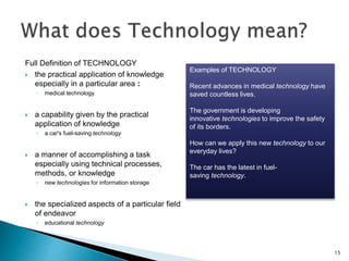 Full Definition of TECHNOLOGY
 the practical application of knowledge
especially in a particular area :
◦ medical technology
 a capability given by the practical
application of knowledge
◦ a car's fuel-saving technology
 a manner of accomplishing a task
especially using technical processes,
methods, or knowledge
◦ new technologies for information storage
 the specialized aspects of a particular field
of endeavor
◦ educational technology
15
Examples of TECHNOLOGY
Recent advances in medical technology have
saved countless lives.
The government is developing
innovative technologies to improve the safety
of its borders.
How can we apply this new technology to our
everyday lives?
The car has the latest in fuel-
saving technology.
 