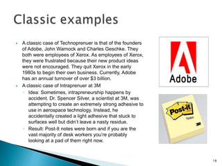  A classic case of Technoprenuer is that of the founders
of Adobe, John Warnock and Charles Geschke. They
both were employees of Xerox. As employees of Xerox,
they were frustrated because their new product ideas
were not encouraged. They quit Xerox in the early
1980s to begin their own business. Currently, Adobe
has an annual turnover of over $3 billion.
 A classic case of Intraprenuer at 3M
◦ Idea: Sometimes, intrapreneurship happens by
accident. Dr. Spencer Silver, a scientist at 3M, was
attempting to create an extremely strong adhesive to
use in aerospace technology. Instead, he
accidentally created a light adhesive that stuck to
surfaces well but didn’t leave a nasty residue.
◦ Result: Post-It notes were born and if you are the
vast majority of desk workers you’re probably
looking at a pad of them right now.
18
 