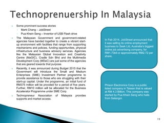  Some prominent success stories
◦ Mark Chang – JobStreet
◦ Pua Khein Seng – Inventor of USB Flash drive
 The Malaysian Government and government-related
agencies have banded together to create a vibrant start-
up environment with facilities that range from supporting
mechanisms and policies, funding opportunities, physical
infrastructure and business advisory services. Agencies
like the Malaysian Global Innovation and Creativity
Centre (MaGIC), Cradle Sdn Bhd and the Multimedia
Development Corp (MDeC) are just some of the agencies
that are geared towards that purpose.
 Recently, it was announced during Budget 2015 that the
Government will introduce the Small and Medium
Enterprises (SME) Investment Partner programme to
provide assistance to those who are struggling with their
start-up capital. Under the programme, an initial fund of
RM375 million will be provided for a period of five years.
Further, RM10 million will be allocated for the Business
Accelerator Programme under SME Corp.
 Technopreneur Association of Malaysia provides
supports and market access.
In Feb 2014, JobStreet announced that
it was selling its online employment
business to Seek Ltd, Australia’s biggest
online job advertising company, for
RM1.73bil or approximately RM2.72 per
share.
Phison Electronics Corp is a public
listed company in Taiwan that is valued
at RM 4.3 Billion. This company was
started by Pua Khein Seng who hails
from Selangor.
19
 