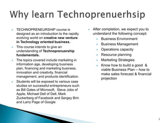  TECHNOPRENEURSHIP course is
designed as an introduction to the rapidly
evolving world on creative new venture
in Technology oriented business.
 This course intends to give an
understanding of Technoprenuership
fundamentals.
 The topics covered include marketing in
information age, developing business
plan, financing and marketing business,
innovation and creativity, financial
management, and products identification.
 Students will be exposed to various case
studies on successful entrepreneurs such
as Bill Gates of Microsoft, Steve Jobs of
Apple, Michael Dell of Dell, Mark
Zuckerberg of Facebook and Sergey Brin
and Larry Page of Google
 After completion, we expect you to
understand the following concept:
 Business Environment
 Business Management
 Operations capacity
 Resource planning
 Marketing Strategies
 Know how to build a good &
viable Business Plan – how to
make sales forecast & financial
projection
2
 