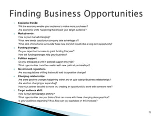 1. Economic trends:
Will the economy enable your audience to make more purchases?
Are economic shifts happening that impact your target audience?
2. Market trends:
How is your market changing?
What new trends could your company take advantage of?
What kind of timeframe surrounds these new trends? Could it be a long-term opportunity?
3. Funding changes:
Do you expect an increase in grant funding this year?
How will funding changes help your business?
4. Political support:
Do you anticipate a shift in political support this year?
What opportunities could be created with new political partnerships?
5. Government regulations
Are any regulations shifting that could lead to a positive change?
6. Changing relationships:
Are there positive changes happening within any of your outside business relationships?
Are vendors changing or expanding?
Has your partner decided to move on, creating an opportunity to work with someone new?
7. Target audience shift:
How is your demographic shifting?
What opportunities can you think of that can move with these changing demographics?
Is your audience expanding? If so, how can you capitalize on this increase?
21
 