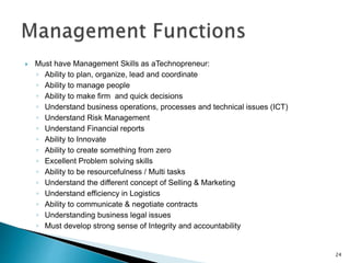  Must have Management Skills as aTechnopreneur:
◦ Ability to plan, organize, lead and coordinate
◦ Ability to manage people
◦ Ability to make firm and quick decisions
◦ Understand business operations, processes and technical issues (ICT)
◦ Understand Risk Management
◦ Understand Financial reports
◦ Ability to Innovate
◦ Ability to create something from zero
◦ Excellent Problem solving skills
◦ Ability to be resourcefulness / Multi tasks
◦ Understand the different concept of Selling & Marketing
◦ Understand efficiency in Logistics
◦ Ability to communicate & negotiate contracts
◦ Understanding business legal issues
◦ Must develop strong sense of Integrity and accountability
24
 