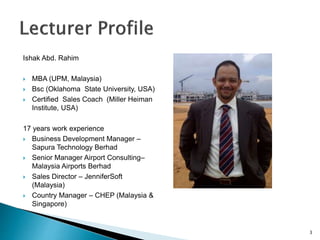 Ishak Abd. Rahim
 MBA (UPM, Malaysia)
 Bsc (Oklahoma State University, USA)
 Certified Sales Coach (Miller Heiman
Institute, USA)
17 years work experience
 Business Development Manager –
Sapura Technology Berhad
 Senior Manager Airport Consulting–
Malaysia Airports Berhad
 Sales Director – JenniferSoft
(Malaysia)
 Country Manager – CHEP (Malaysia &
Singapore)
3
 