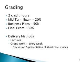  2 credit hours
 Mid Term Exam – 20%
 Business Plans – 50%
 Final Exam – 30%
 Delivery Methods
◦ Lectures
◦ Group work - every week
 Discussion & presentation of short case studies
5
 