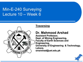 Traversing
Dr. Mahmood Arshad
Assistant Professor,
Dept. of Mining Engineering,
Faculty of Earth Sciences and
Engineering,
University of Engineering & Technology,
Lahore.
smarshad@uet.edu.pk
Min-E-240 Surveying
Lecture 10 – Week 6
 