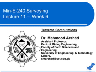 Traverse Computations
Dr. Mahmood Arshad
Assistant Professor,
Dept. of Mining Engineering,
Faculty of Earth Sciences and
Engineering,
University of Engineering & Technology,
Lahore.
smarshad@uet.edu.pk
Min-E-240 Surveying
Lecture 11 – Week 6
 