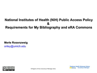 National Institutes of Health (NIH) Public Access Policy &  Requirements for My Bibliography and eRA Commons Merle Rosenzweig [email_address] . edu © Regents of the University of Michigan 2011 
