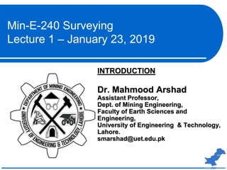 INTRODUCTION
Dr. Mahmood Arshad
Assistant Professor,
Dept. of Mining Engineering,
Faculty of Earth Sciences and
Engineering,
University of Engineering & Technology,
Lahore.
smarshad@uet.edu.pk
Min-E-240 Surveying
Lecture 1 – January 23, 2019
 