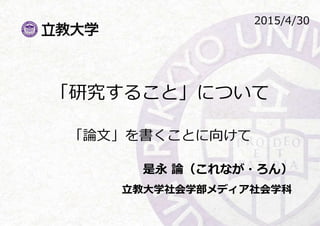 「研究すること」について
「論文」を書くことに向けて
是永 論（これなが・ろん）
立教大学社会学部メディア社会学科
2015/4/30
 