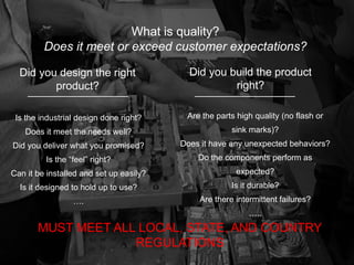 Did you design the right
product?
Did you build the product
right?
What is quality?
Does it meet or exceed customer expectations?
Is the industrial design done right?
Does it meet the needs well?
Did you deliver what you promised?
Is the “feel” right?
Can it be installed and set up easily?
Is it designed to hold up to use?
….
Are the parts high quality (no flash or
sink marks)?
Does it have any unexpected behaviors?
Do the components perform as
expected?
Is it durable?
Are there intermittent failures?
…..
MUST MEET ALL LOCAL, STATE, AND COUNTRY
REGULATIONS
 