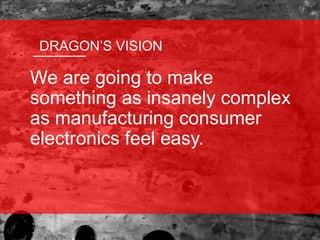 We are going to make
something as insanely complex
as manufacturing consumer
electronics feel easy.
DRAGON’S VISION
 