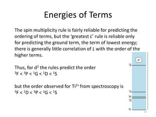 Energies of Terms
The spin multiplicity rule is fairly reliable for predicting the
ordering of terms, but the ‘greatest L’ rule is reliable only
for predicting the ground term, the term of lowest energy;
there is generally little correlation of L with the order of the
higher terms.
Thus, for d2 the rules predict the order
3F < 3P < 1G < 1D < 1S
but the order observed for Ti2+ from spectroscopy is
3F < 1D < 3P < 1G < 1S
12
 