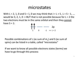 microstates
With L = 2, 1, 0 and S = 1, 0 we may think that J = L + S , L + S – 1, ….
would be 3, 2, 1, 0 -> BUT that is not possible because for L = 2 the
two electrons must be in the same orbital and then they cannot
have S = 1:
2p
1 0 -1 => L = 2
Possible combinations of L (as sum of mL) and S (as sum of
spins) can be listed in a table, called “microstates”
If we want to know all possible electrons states (terms) we
have to go through this process
3
 