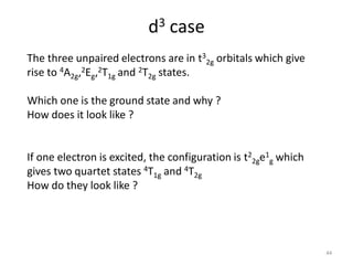 d3 case
The three unpaired electrons are in t3
2g orbitals which give
rise to 4A2g,2Eg,2T1g and 2T2g states.
Which one is the ground state and why ?
How does it look like ?
If one electron is excited, the configuration is t2
2ge1
g which
gives two quartet states 4T1g and 4T2g
How do they look like ?
44
 