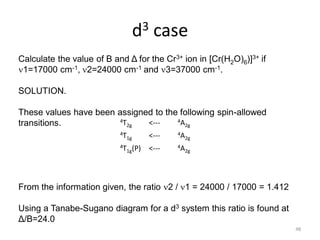 d3 case
4T2g <--- 4A2g
4T1g <--- 4A2g
4T1g(P) <--- 4A2g
Calculate the value of B and Δ for the Cr3+ ion in [Cr(H2O)6)]3+ if
1=17000 cm-1, 2=24000 cm-1 and 3=37000 cm-1.
SOLUTION.
These values have been assigned to the following spin-allowed
transitions.
From the information given, the ratio 2 / 1 = 24000 / 17000 = 1.412
Using a Tanabe-Sugano diagram for a d3 system this ratio is found at
Δ/B=24.0
48
 