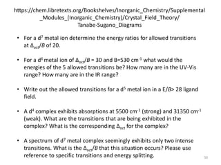 https://chem.libretexts.org/Bookshelves/Inorganic_Chemistry/Supplemental
_Modules_(Inorganic_Chemistry)/Crystal_Field_Theory/
Tanabe-Sugano_Diagrams
• For a d7 metal ion determine the energy ratios for allowed transitions
at Δoct/B of 20.
• For a d6 metal ion of Δoct/B = 30 and B=530 cm-1 what would the
energies of the 5 allowed transitions be? How many are in the UV-Vis
range? How many are in the IR range?
• Write out the allowed transitions for a d5 metal ion in a E/B> 28 ligand
field.
• A d4 complex exhibits absorptions at 5500 cm-1 (strong) and 31350 cm-1
(weak). What are the transitions that are being exhibited in the
complex? What is the corresponding Δoct for the complex?
• A spectrum of d7 metal complex seemingly exhibits only two intense
transitions. What is the Δoct/B that this situation occurs? Please use
reference to specific transitions and energy splitting. 50
 