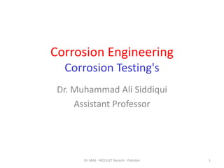 Corrosion Engineering
Corrosion Testing's
Dr. Muhammad Ali Siddiqui
Assistant Professor
1
Dr. MAS - NED UET Karachi - Pakistan
 