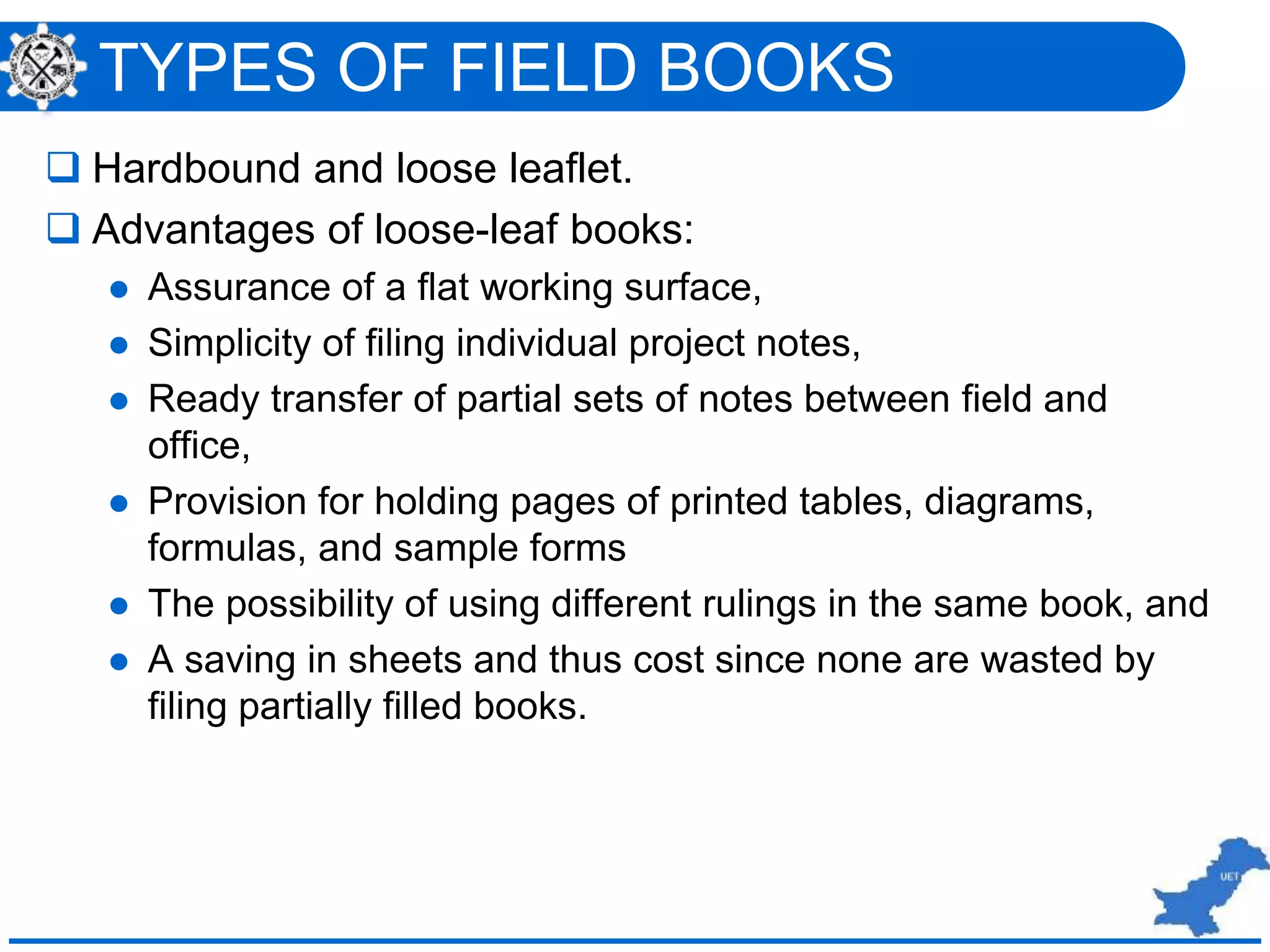 TYPES OF FIELD BOOKS
 Hardbound and loose leaflet.
 Advantages of loose-leaf books:
 Assurance of a flat working surface,
 Simplicity of filing individual project notes,
 Ready transfer of partial sets of notes between field and
office,
 Provision for holding pages of printed tables, diagrams,
formulas, and sample forms
 The possibility of using different rulings in the same book, and
 A saving in sheets and thus cost since none are wasted by
filing partially filled books.
 