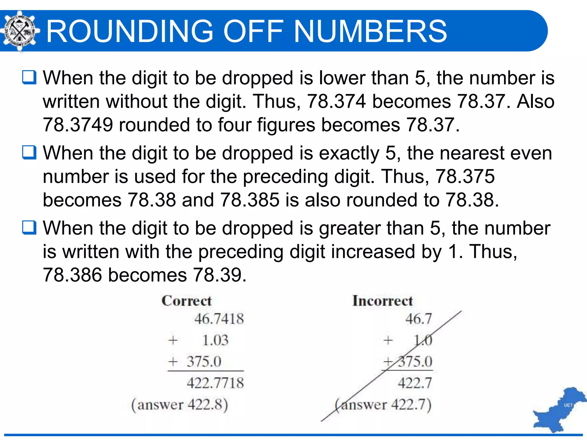 ROUNDING OFF NUMBERS
 When the digit to be dropped is lower than 5, the number is
written without the digit. Thus, 78.374 becomes 78.37. Also
78.3749 rounded to four figures becomes 78.37.
 When the digit to be dropped is exactly 5, the nearest even
number is used for the preceding digit. Thus, 78.375
becomes 78.38 and 78.385 is also rounded to 78.38.
 When the digit to be dropped is greater than 5, the number
is written with the preceding digit increased by 1. Thus,
78.386 becomes 78.39.
 