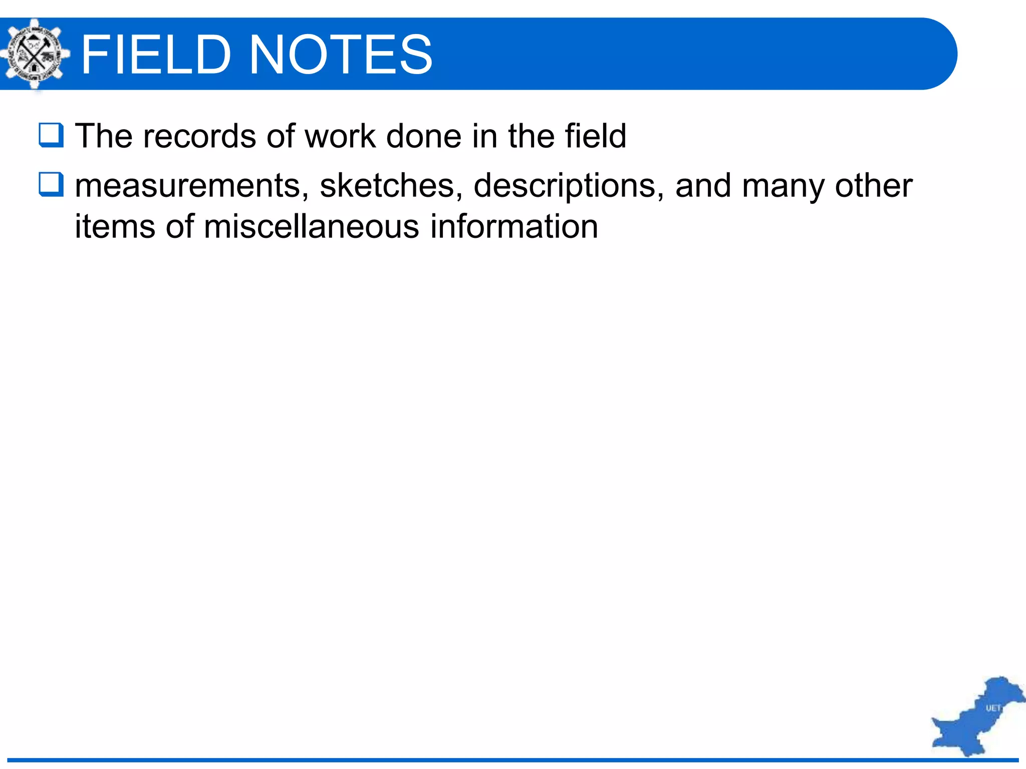 FIELD NOTES
 The records of work done in the field
 measurements, sketches, descriptions, and many other
items of miscellaneous information
 