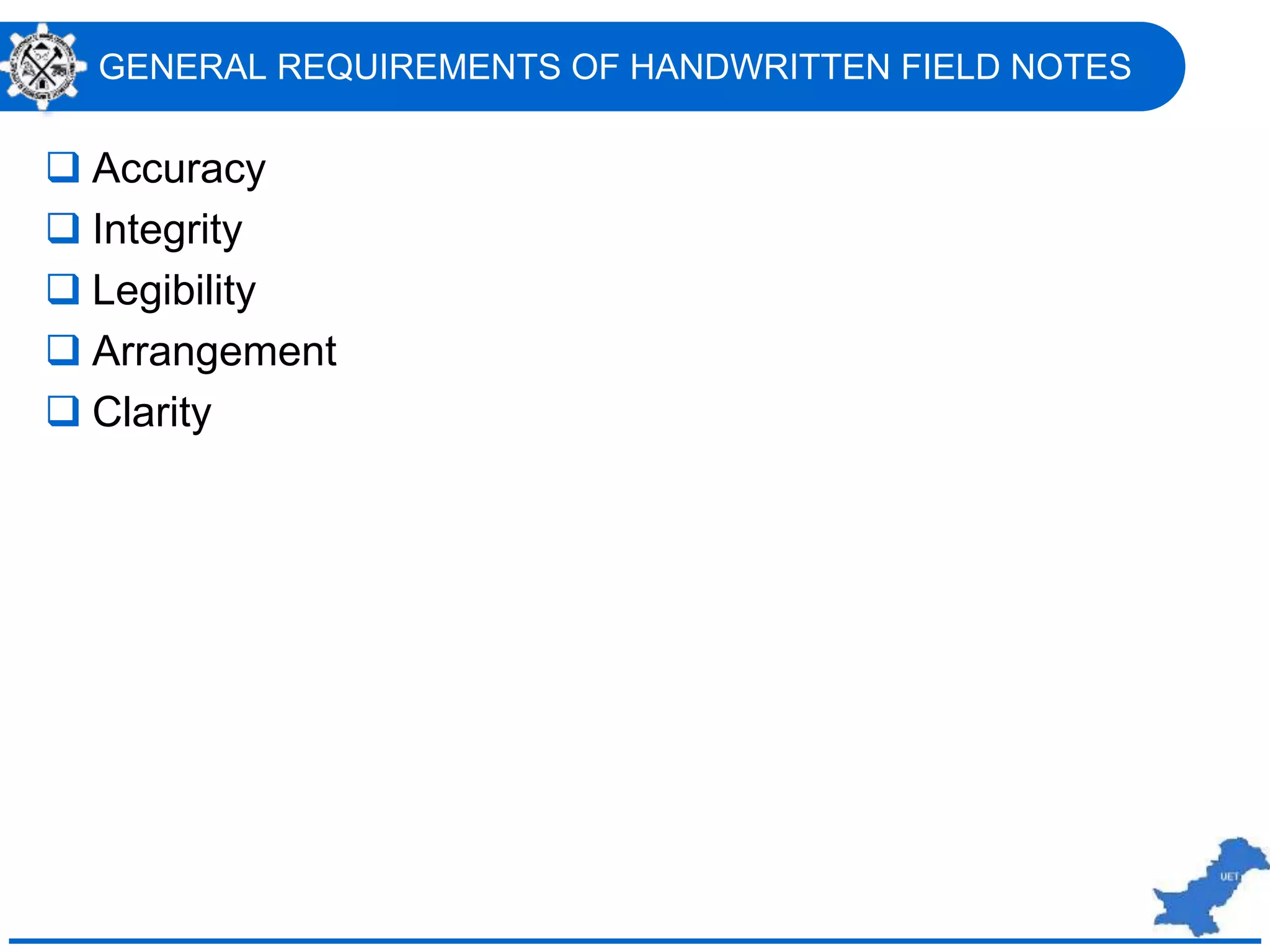 GENERAL REQUIREMENTS OF HANDWRITTEN FIELD NOTES
 Accuracy
 Integrity
 Legibility
 Arrangement
 Clarity
 