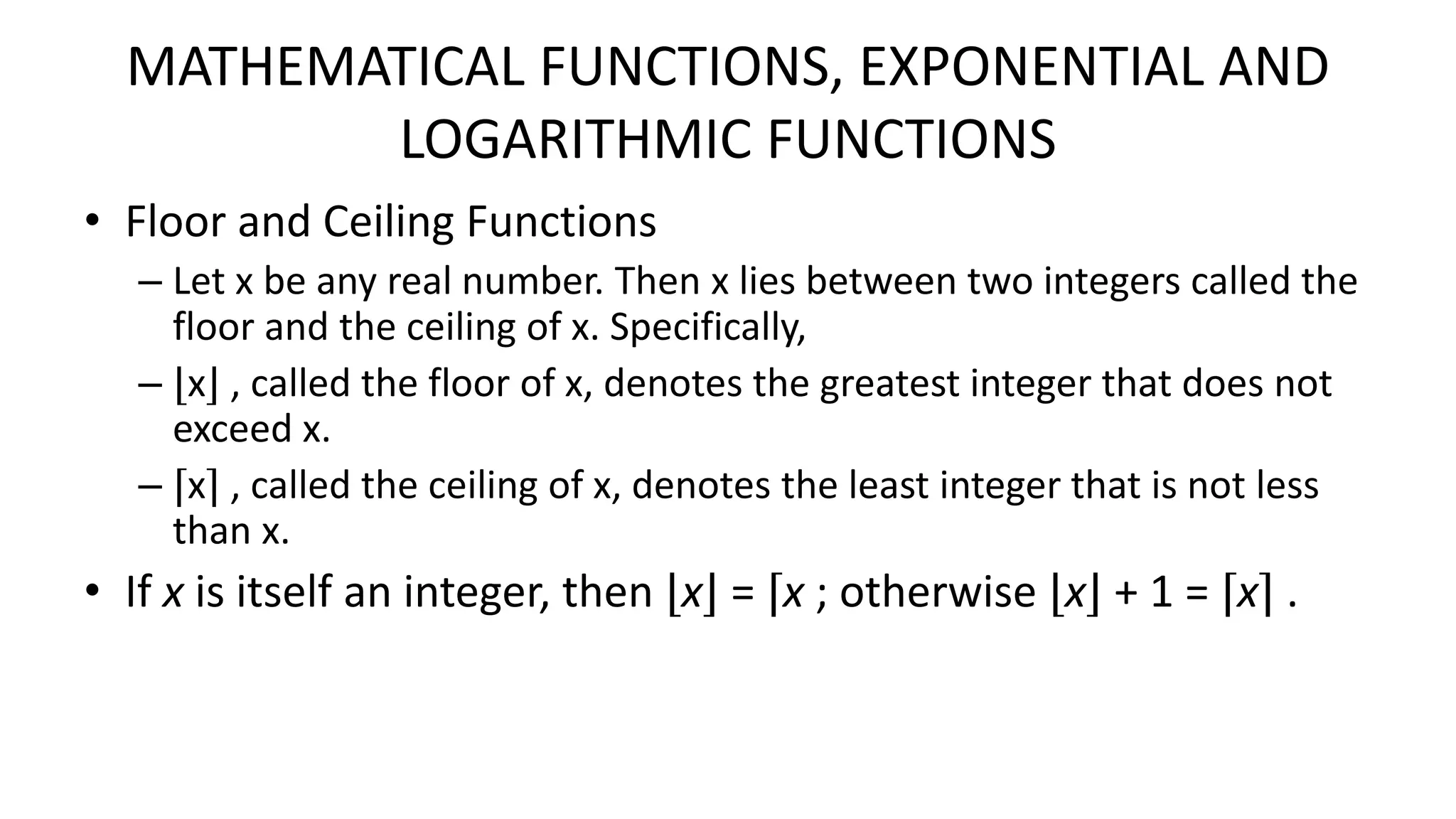 MATHEMATICAL FUNCTIONS, EXPONENTIAL AND
LOGARITHMIC FUNCTIONS
• Floor and Ceiling Functions
– Let x be any real number. Then x lies between two integers called the
floor and the ceiling of x. Specifically,
– ⌊x⌋ , called the floor of x, denotes the greatest integer that does not
exceed x.
– ⌈x⌉ , called the ceiling of x, denotes the least integer that is not less
than x.
• If x is itself an integer, then ⌊x⌋ = ⌈x ; otherwise ⌊x⌋ + 1 = ⌈x⌉ .
 