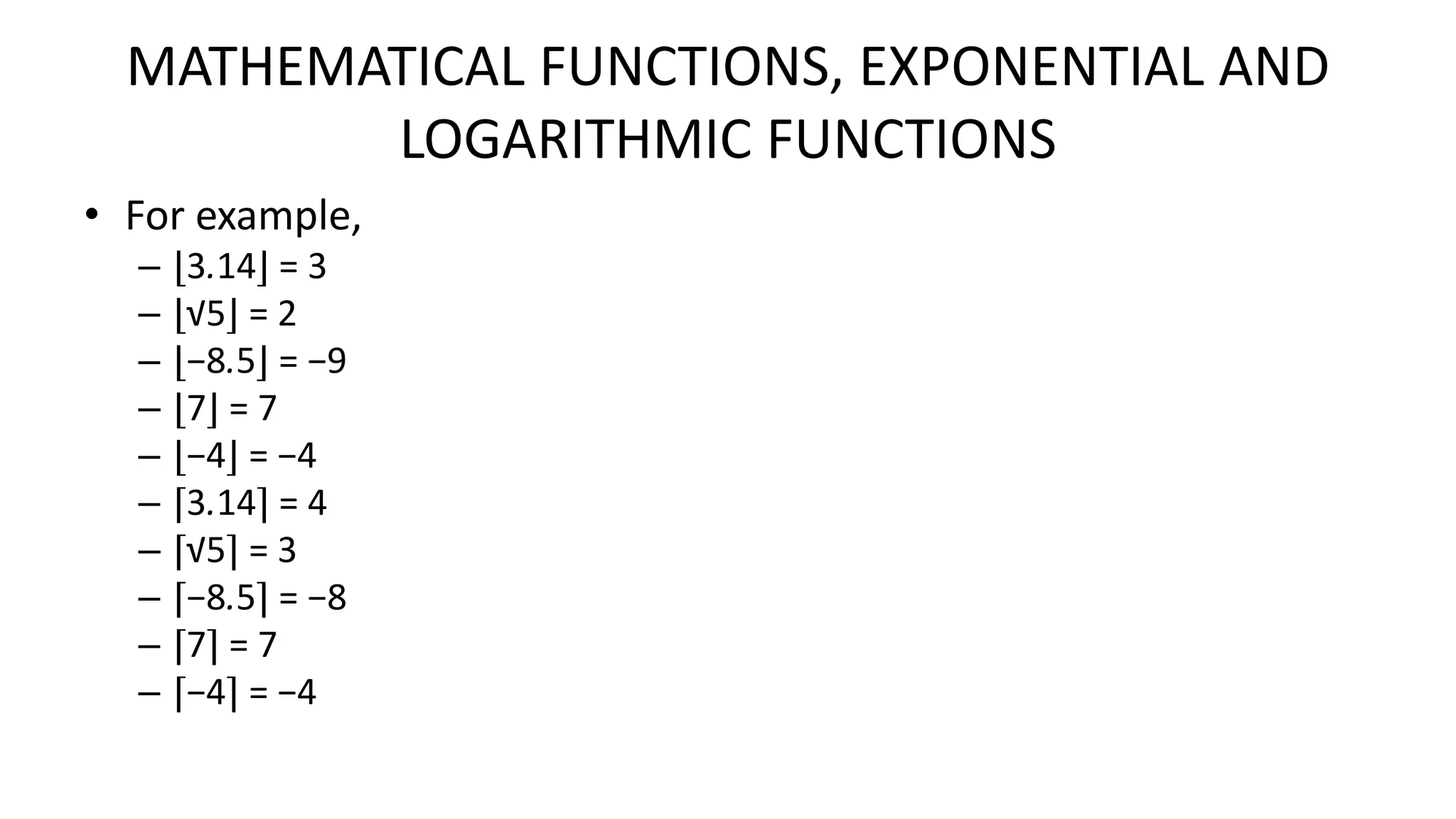 MATHEMATICAL FUNCTIONS, EXPONENTIAL AND
LOGARITHMIC FUNCTIONS
• For example,
– ⌊3.14⌋ = 3
– ⌊√5⌋ = 2
– ⌊−8.5⌋ = −9
– ⌊7⌋ = 7
– ⌊−4⌋ = −4
– ⌈3.14⌉ = 4
– ⌈√5⌉ = 3
– ⌈−8.5⌉ = −8
– ⌈7⌉ = 7
– ⌈−4⌉ = −4
 