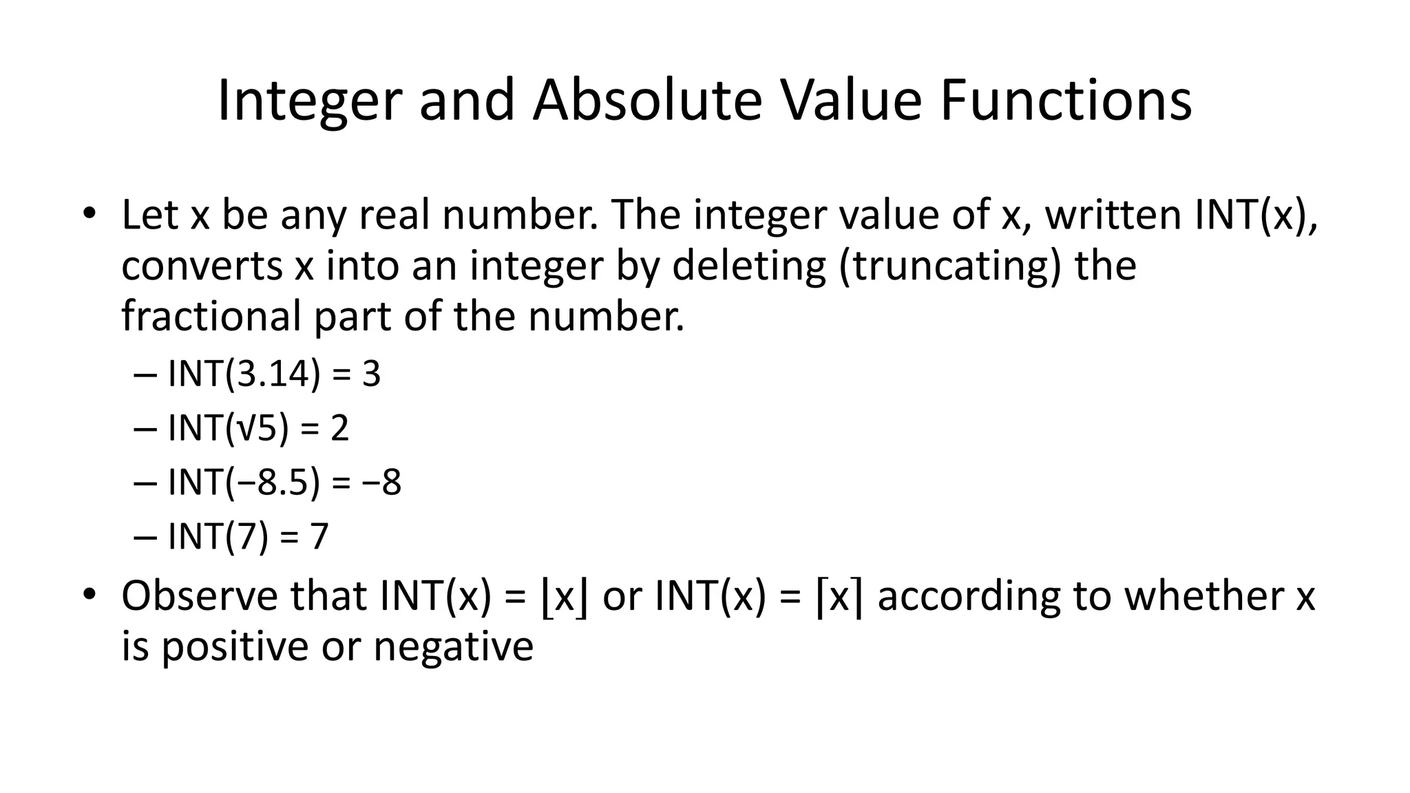 Integer and Absolute Value Functions
• Let x be any real number. The integer value of x, written INT(x),
converts x into an integer by deleting (truncating) the
fractional part of the number.
– INT(3.14) = 3
– INT(√5) = 2
– INT(−8.5) = −8
– INT(7) = 7
• Observe that INT(x) = ⌊x⌋ or INT(x) = ⌈x⌉ according to whether x
is positive or negative
 