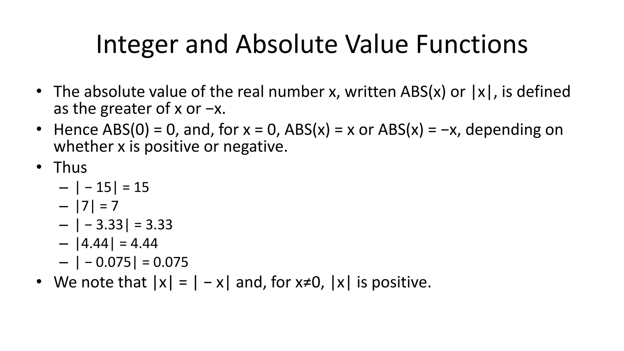 Integer and Absolute Value Functions
• The absolute value of the real number x, written ABS(x) or |x|, is defined
as the greater of x or −x.
• Hence ABS(0) = 0, and, for x = 0, ABS(x) = x or ABS(x) = −x, depending on
whether x is positive or negative.
• Thus
– | − 15| = 15
– |7| = 7
– | − 3.33| = 3.33
– |4.44| = 4.44
– | − 0.075| = 0.075
• We note that |x| = | − x| and, for x≠0, |x| is positive.
 