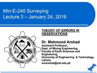 THEORY OF ERRORS IN
OBSERVATIONS
Dr. Mahmood Arshad
Assistant Professor,
Dept. of Mining Engineering,
Faculty of Earth Sciences and
Engineering,
University of Engineering & Technology,
Lahore.
smarshad@uet.edu.pk
Min-E-240 Surveying
Lecture 3 – January 24, 2019
 